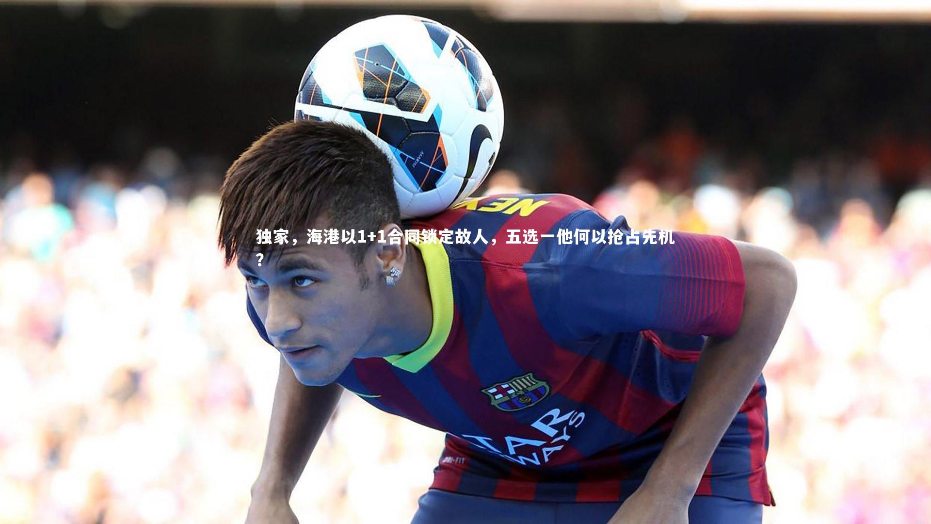 独家，海港以1+1合同锁定故人，五选一他何以抢占先机？