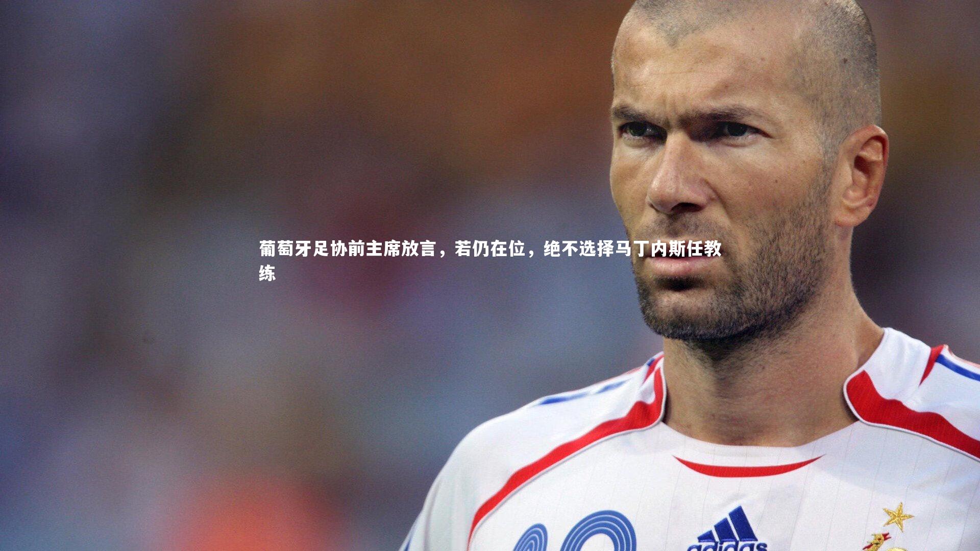 葡萄牙足协前主席放言，若仍在位，绝不选择马丁内斯任教练