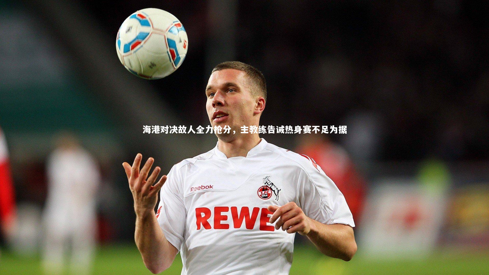 海港对决故人全力抢分，主教练告诫热身赛不足为据