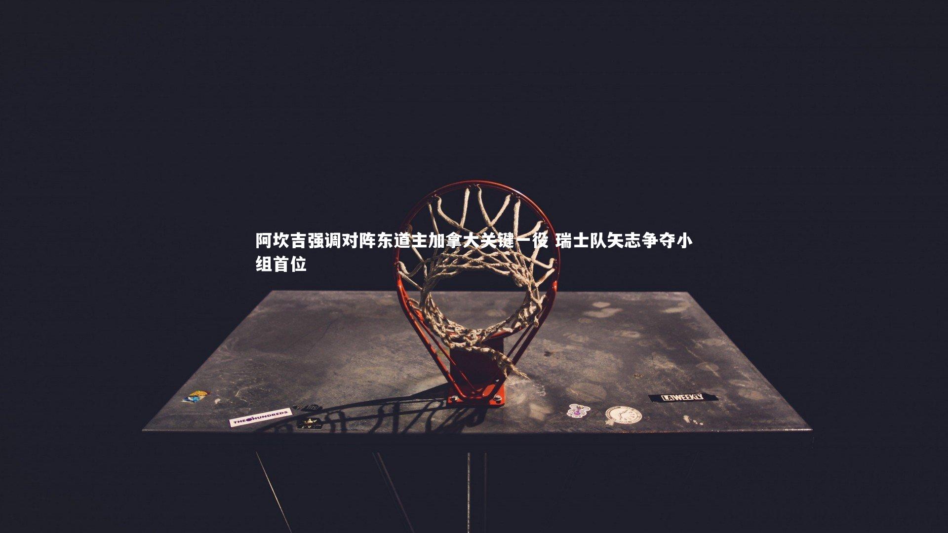 阿坎吉强调对阵东道主加拿大关键一役 瑞士队矢志争夺小组首位