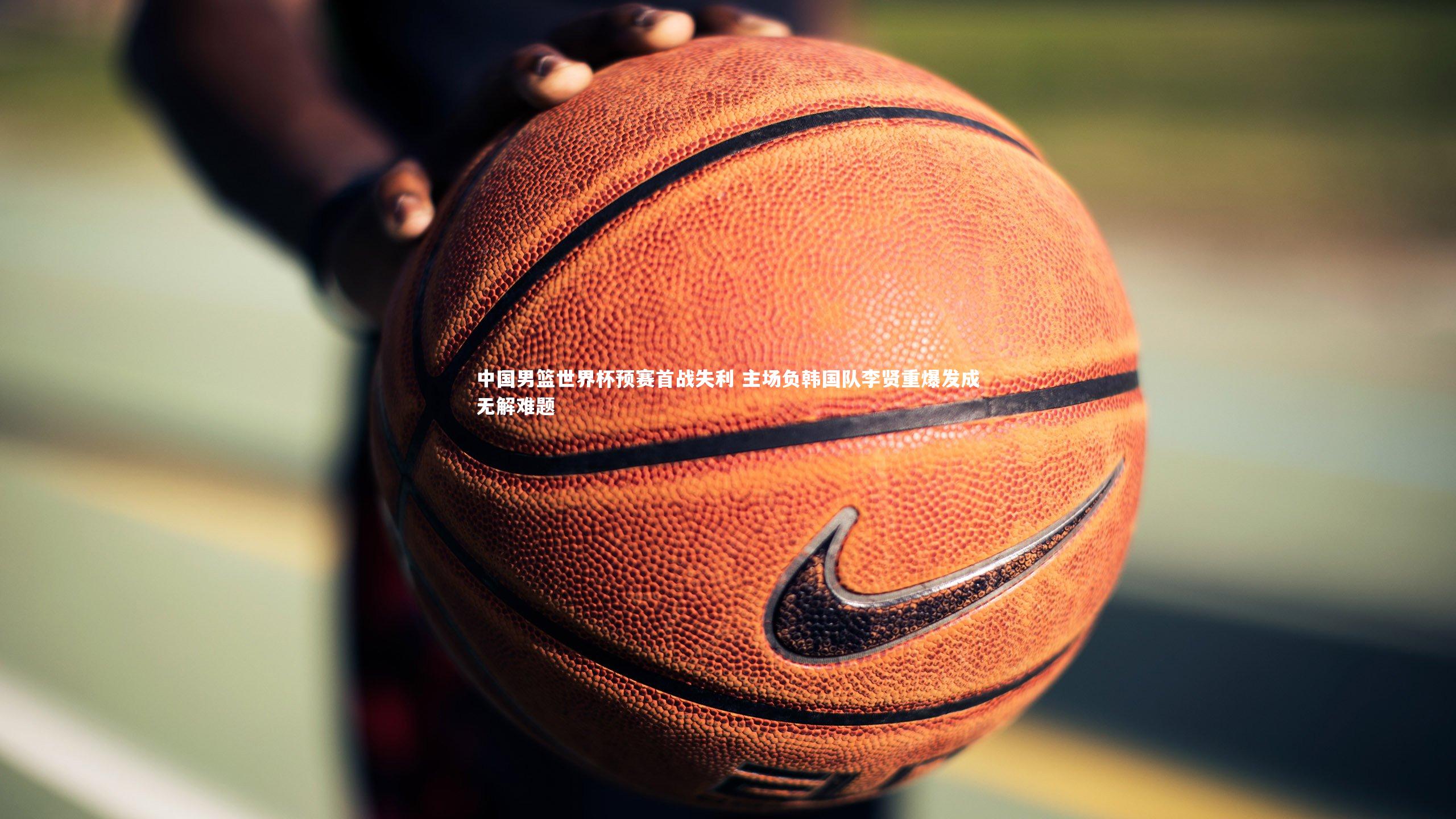 中国男篮世界杯预赛首战失利 主场负韩国队李贤重爆发成无解难题